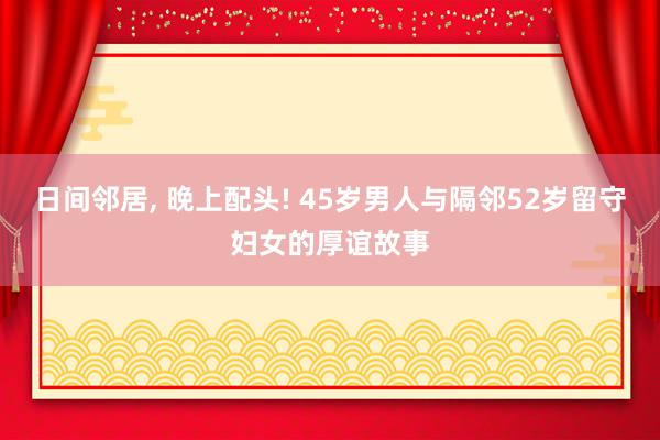 日间邻居, 晚上配头! 45岁男人与隔邻52岁留守妇女的厚谊故事