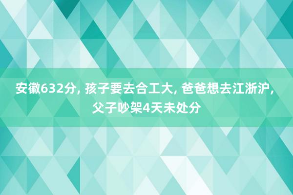 安徽632分, 孩子要去合工大, 爸爸想去江浙沪, 父子吵架4天未处分