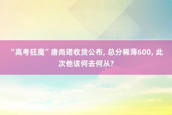 “高考狂魔”唐尚珺收货公布, 总分稀薄600, 此次他该何去何从?