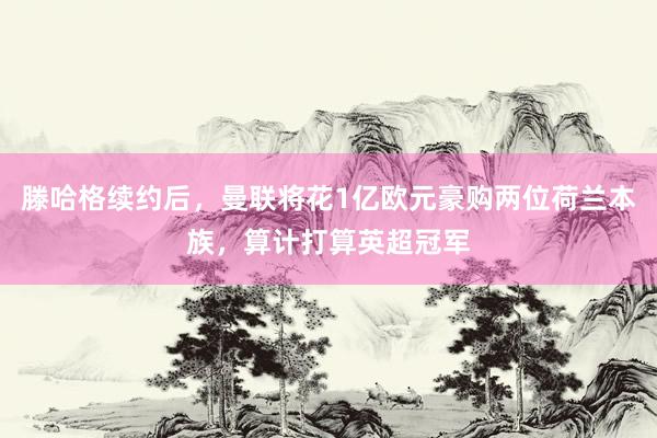 滕哈格续约后，曼联将花1亿欧元豪购两位荷兰本族，算计打算英超冠军