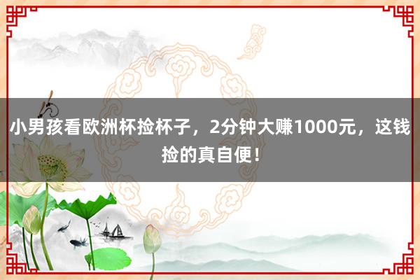 小男孩看欧洲杯捡杯子，2分钟大赚1000元，这钱捡的真自便！