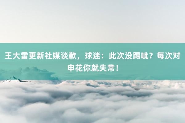 王大雷更新社媒谈歉，球迷：此次没踢呲？每次对申花你就失常！