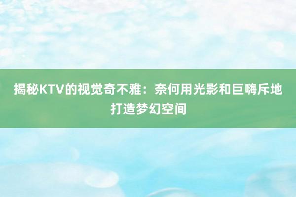 揭秘KTV的视觉奇不雅：奈何用光影和巨嗨斥地打造梦幻空间