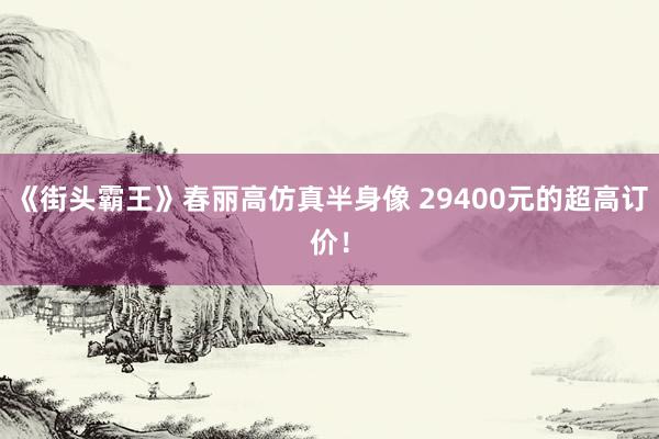 《街头霸王》春丽高仿真半身像 29400元的超高订价！