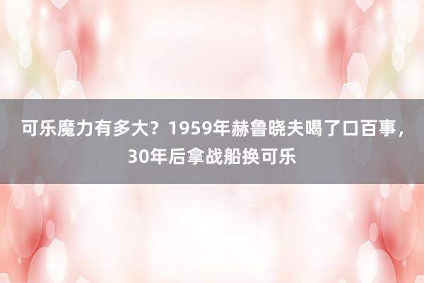 可乐魔力有多大？1959年赫鲁晓夫喝了口百事，30年后拿战船换可乐