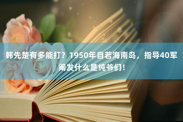 韩先楚有多能打？1950年自若海南岛，指导40军阐发什么是纯爷们！