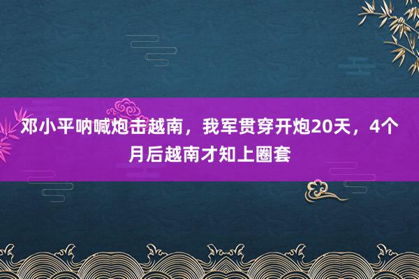 邓小平呐喊炮击越南，我军贯穿开炮20天，4个月后越南才知上圈套