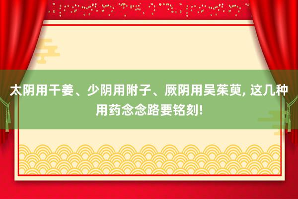 太阴用干姜、少阴用附子、厥阴用吴茱萸, 这几种用药念念路要铭刻!