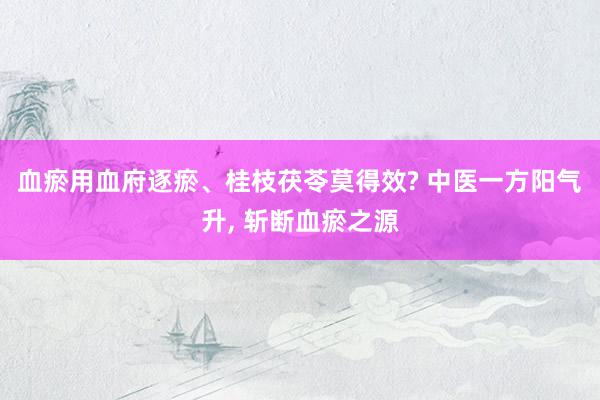 血瘀用血府逐瘀、桂枝茯苓莫得效? 中医一方阳气升, 斩断血瘀之源