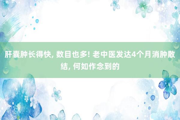 肝囊肿长得快, 数目也多! 老中医发达4个月消肿散结, 何如作念到的