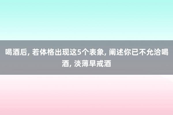 喝酒后, 若体格出现这5个表象, 阐述你已不允洽喝酒, 淡薄早戒酒