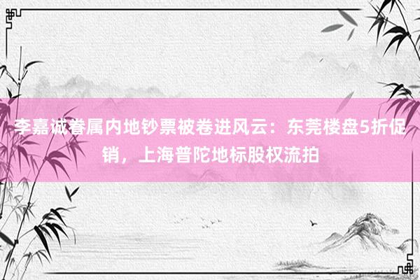 李嘉诚眷属内地钞票被卷进风云：东莞楼盘5折促销，上海普陀地标股权流拍