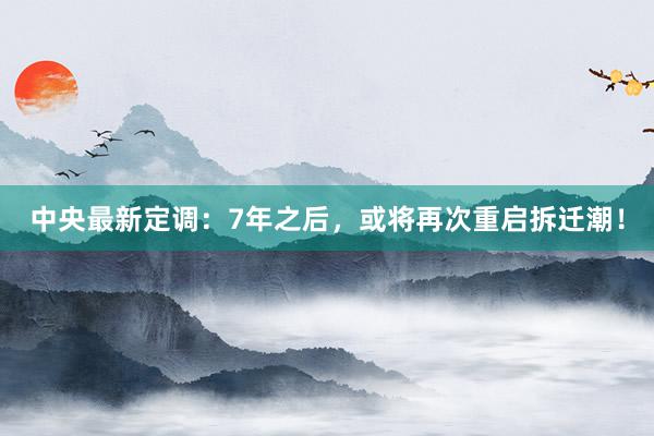 中央最新定调：7年之后，或将再次重启拆迁潮！