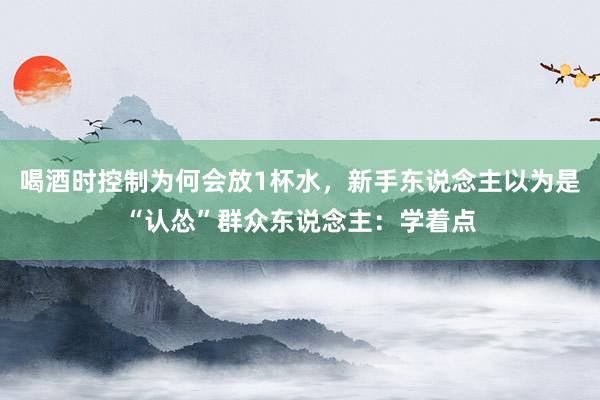 喝酒时控制为何会放1杯水，新手东说念主以为是“认怂”群众东说念主：学着点