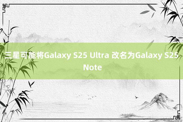 三星可能将Galaxy S25 Ultra 改名为Galaxy S25 Note