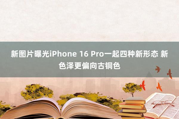 新图片曝光iPhone 16 Pro一起四种新形态 新色泽更偏向古铜色