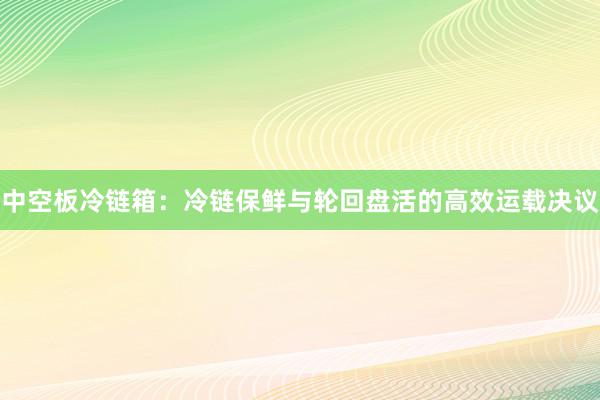 中空板冷链箱：冷链保鲜与轮回盘活的高效运载决议