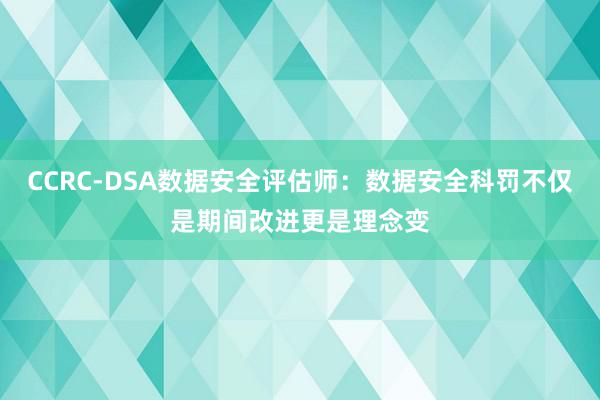 CCRC-DSA数据安全评估师：数据安全科罚不仅是期间改进更是理念变