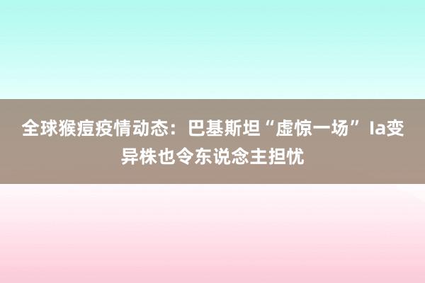 全球猴痘疫情动态：巴基斯坦“虚惊一场” Ia变异株也令东说念主担忧