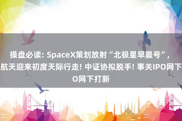 操盘必读: SpaceX策划放射“北极星早晨号”, 买卖航天迎来初度天际行走! 中证协拟脱手! 事关IPO网下打新