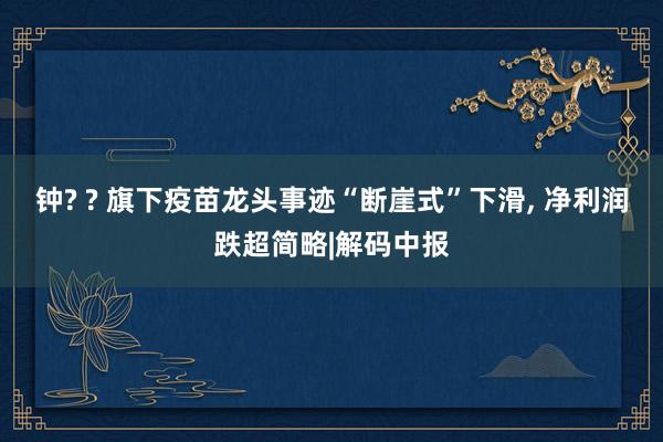 钟? ? 旗下疫苗龙头事迹“断崖式”下滑, 净利润跌超简略|解码中报