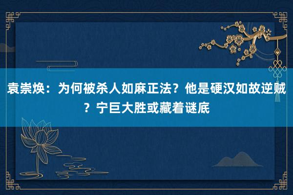 袁崇焕：为何被杀人如麻正法？他是硬汉如故逆贼？宁巨大胜或藏着谜底