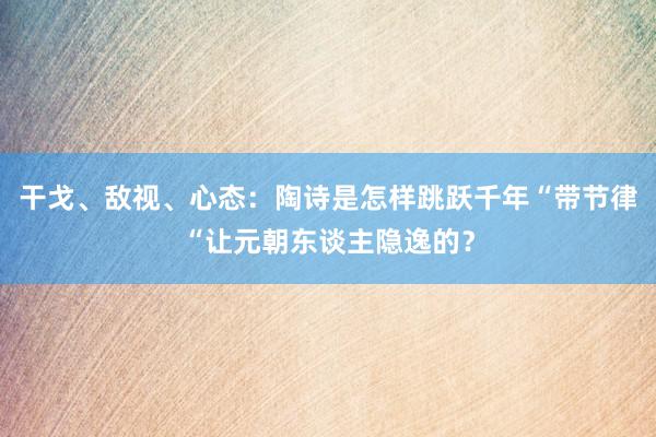 干戈、敌视、心态：陶诗是怎样跳跃千年“带节律“让元朝东谈主隐逸的？