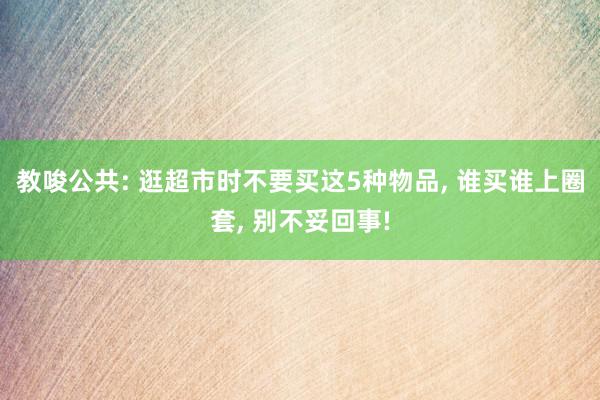 教唆公共: 逛超市时不要买这5种物品, 谁买谁上圈套, 别不妥回事!