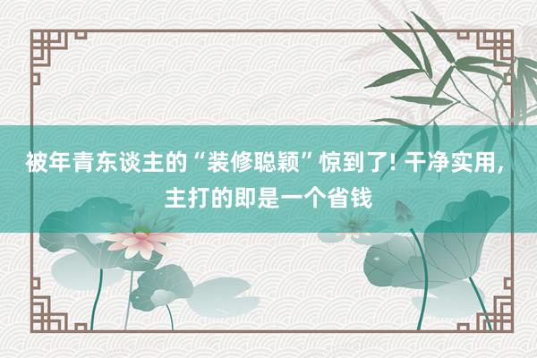 被年青东谈主的“装修聪颖”惊到了! 干净实用, 主打的即是一个省钱