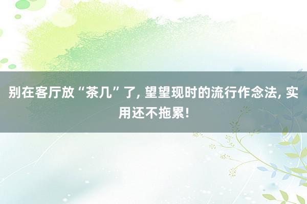 别在客厅放“茶几”了, 望望现时的流行作念法, 实用还不拖累!