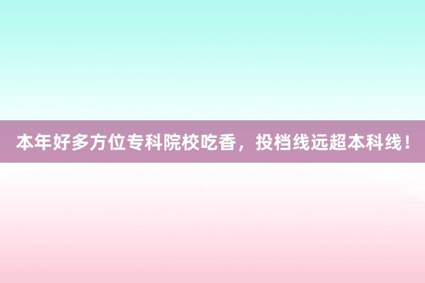 本年好多方位专科院校吃香，投档线远超本科线！