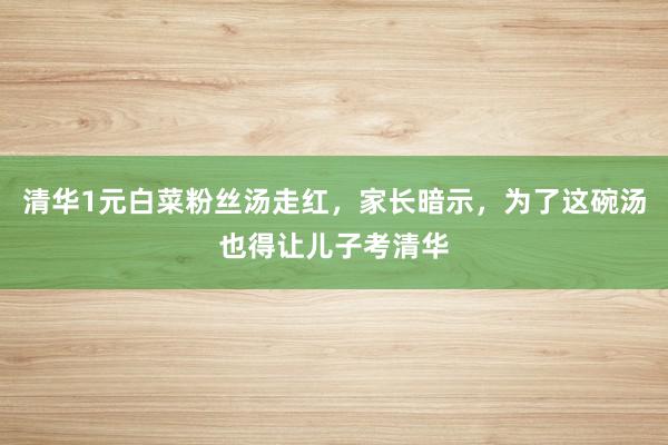 清华1元白菜粉丝汤走红，家长暗示，为了这碗汤也得让儿子考清华