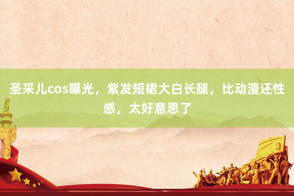 圣采儿cos曝光，紫发短裙大白长腿，比动漫还性感，太好意思了