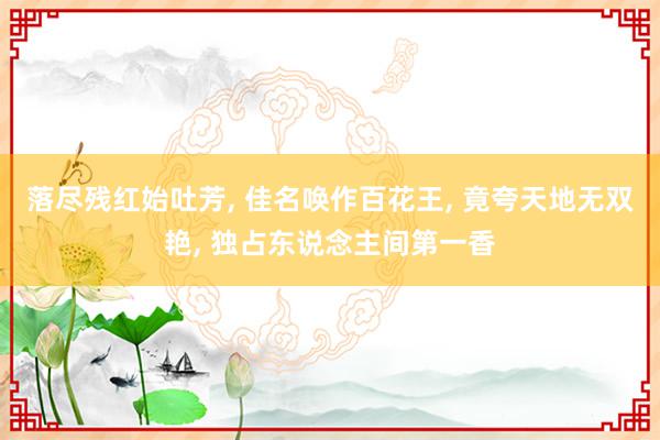 落尽残红始吐芳, 佳名唤作百花王, 竟夸天地无双艳, 独占东说念主间第一香