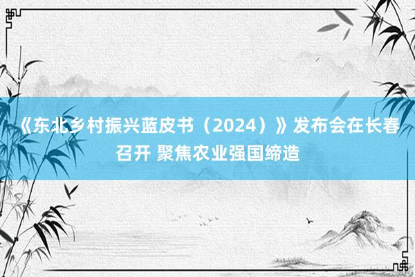 《东北乡村振兴蓝皮书（2024）》发布会在长春召开 聚焦农业强国缔造