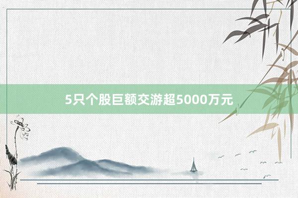 5只个股巨额交游超5000万元