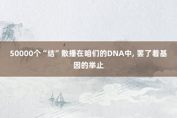 50000个“结”散播在咱们的DNA中, 罢了着基因的举止