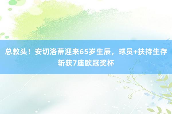 总教头！安切洛蒂迎来65岁生辰，球员+扶持生存斩获7座欧冠奖杯