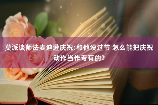 莫派谈师法麦迪逊庆祝:和他没过节 怎么能把庆祝动作当作专有的？