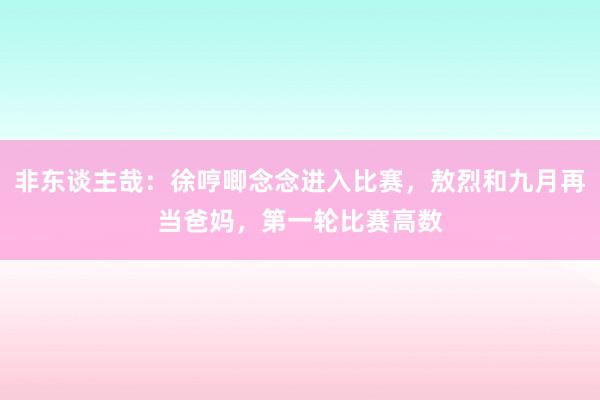 非东谈主哉：徐哼唧念念进入比赛，敖烈和九月再当爸妈，第一轮比赛高数