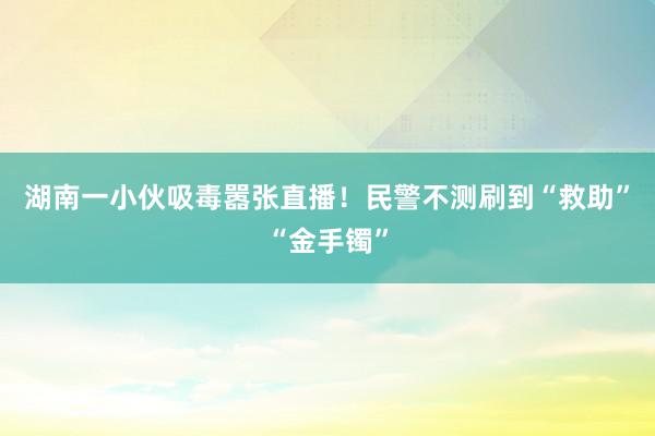 湖南一小伙吸毒嚣张直播！民警不测刷到“救助”“金手镯”