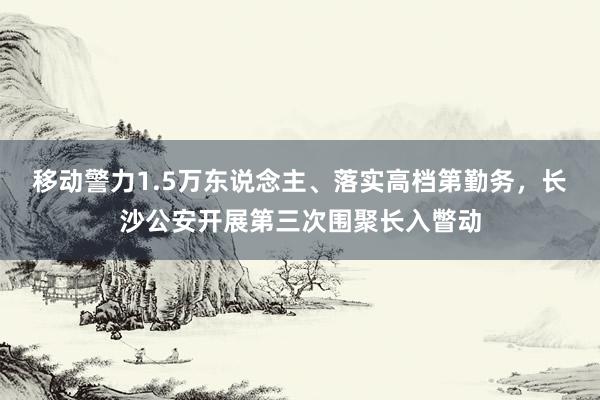 移动警力1.5万东说念主、落实高档第勤务，长沙公安开展第三次围聚长入瞥动