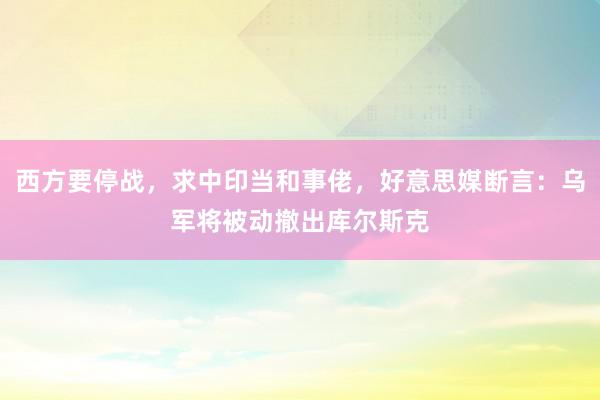 西方要停战，求中印当和事佬，好意思媒断言：乌军将被动撤出库尔斯克