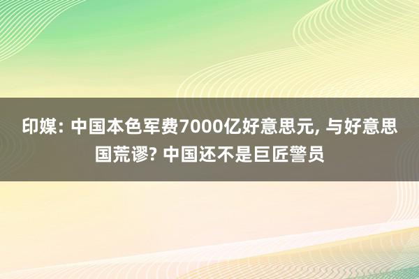 印媒: 中国本色军费7000亿好意思元, 与好意思国荒谬? 中国还不是巨匠警员