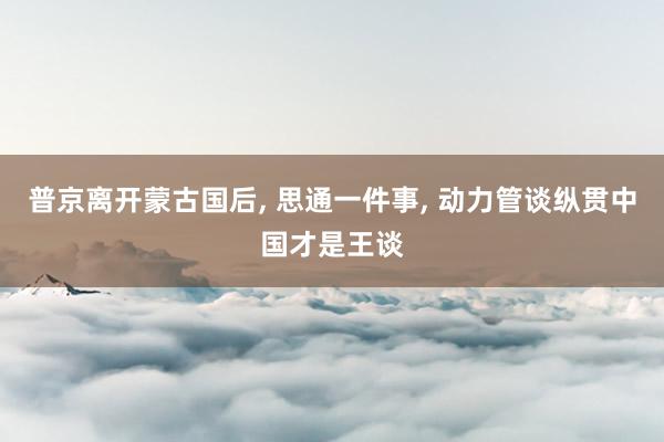 普京离开蒙古国后, 思通一件事, 动力管谈纵贯中国才是王谈