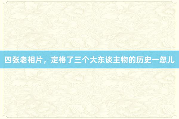 四张老相片，定格了三个大东谈主物的历史一忽儿