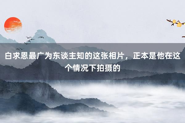 白求恩最广为东谈主知的这张相片，正本是他在这个情况下拍摄的