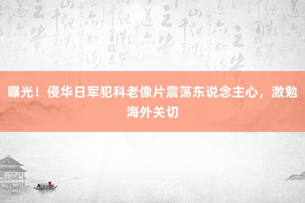 曝光！侵华日军犯科老像片震荡东说念主心，激勉海外关切