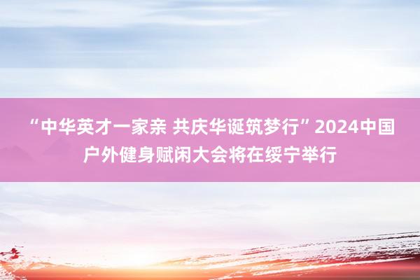 “中华英才一家亲 共庆华诞筑梦行”2024中国户外健身赋闲大会将在绥宁举行