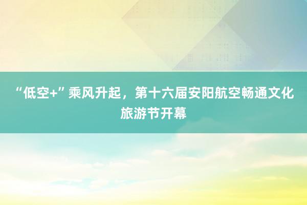 “低空+”乘风升起，第十六届安阳航空畅通文化旅游节开幕